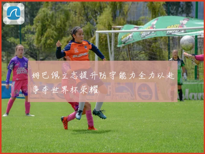 姆巴佩立志提升防守能力全力以赴争夺世界杯荣耀