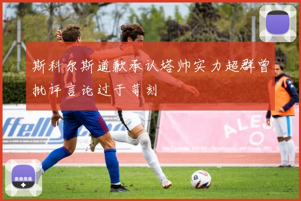 斯科尔斯道歉承认塔帅实力超群曾批评言论过于苛刻