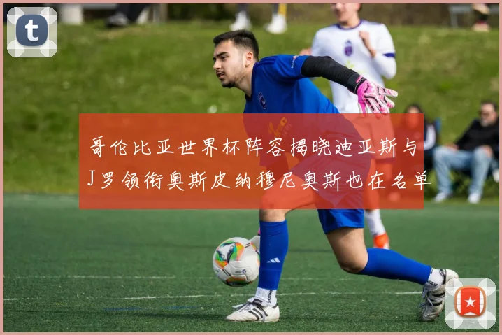 哥伦比亚世界杯阵容揭晓迪亚斯与J罗领衔奥斯皮纳穆尼奥斯也在名单中