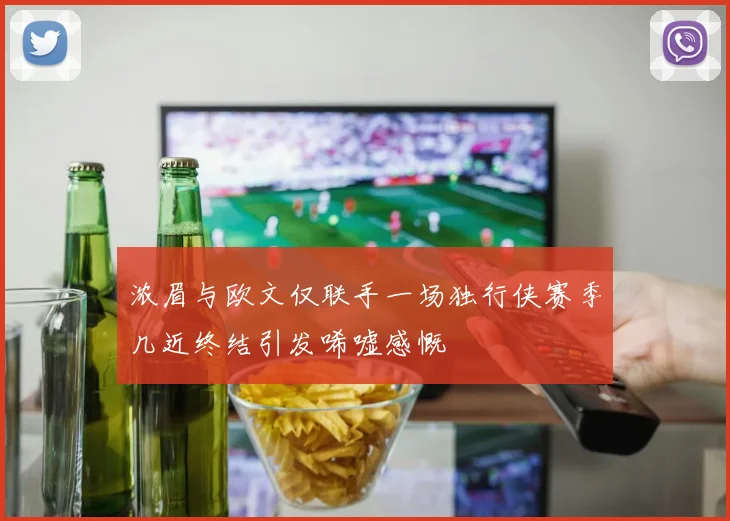 浓眉与欧文仅联手一场独行侠赛季几近终结引发唏嘘感慨