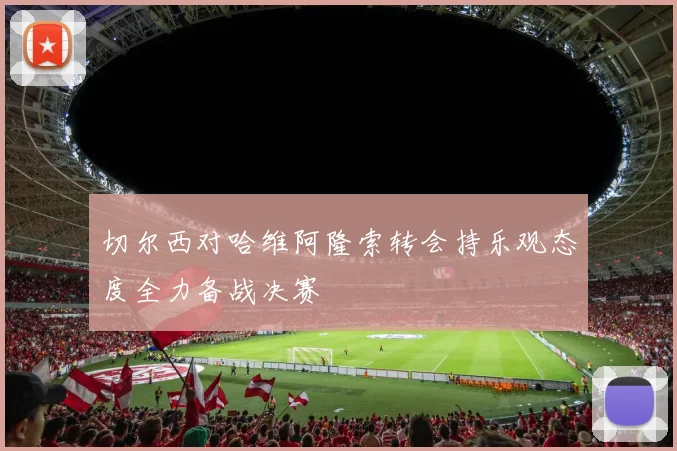 切尔西对哈维阿隆索转会持乐观态度全力备战决赛