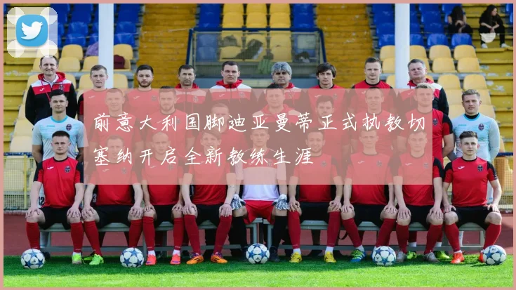 前意大利国脚迪亚曼蒂正式执教切塞纳开启全新教练生涯