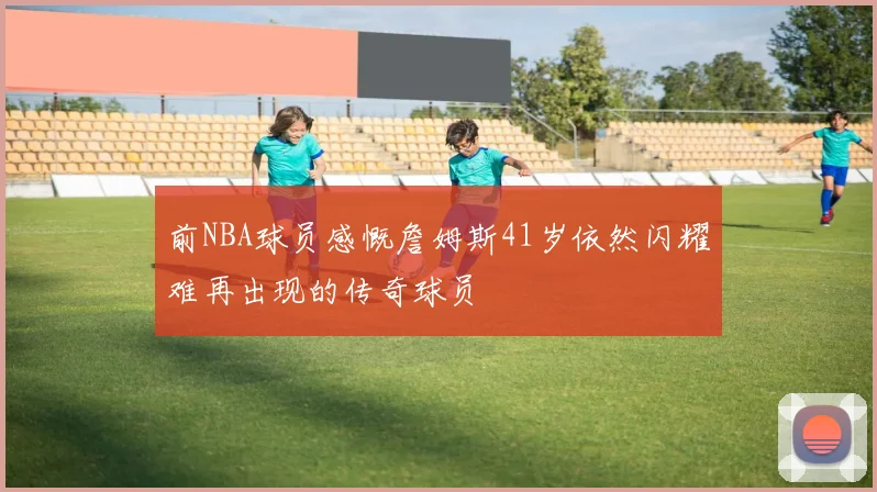 前NBA球员感慨詹姆斯41岁依然闪耀难再出现的传奇球员