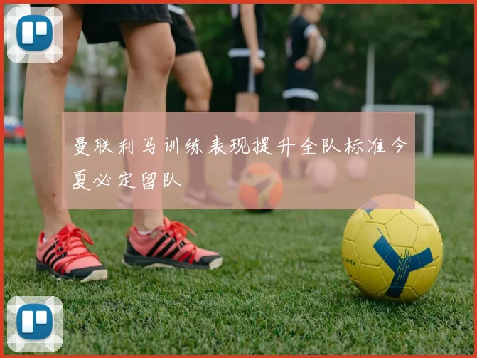 曼联利马训练表现提升全队标准今夏必定留队