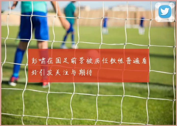 彭啸在国足前景被历任教练普遍看好引发关注与期待