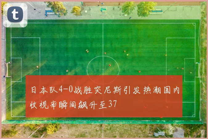 日本队4-0战胜突尼斯引发热潮国内收视率瞬间飙升至37
