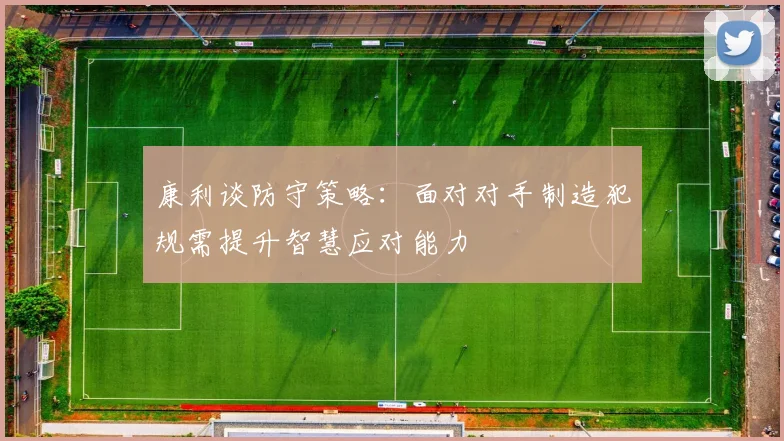 康利谈防守策略：面对对手制造犯规需提升智慧应对能力