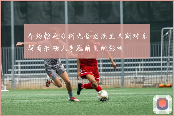 乔约翰逊分析先签后换里夫斯对东契奇和湖人夺冠前景的影响