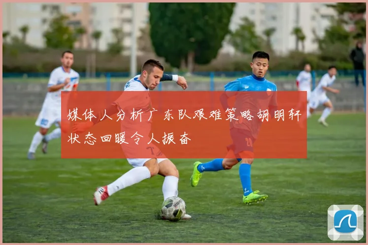 媒体人分析广东队艰难策略胡明轩状态回暖令人振奋