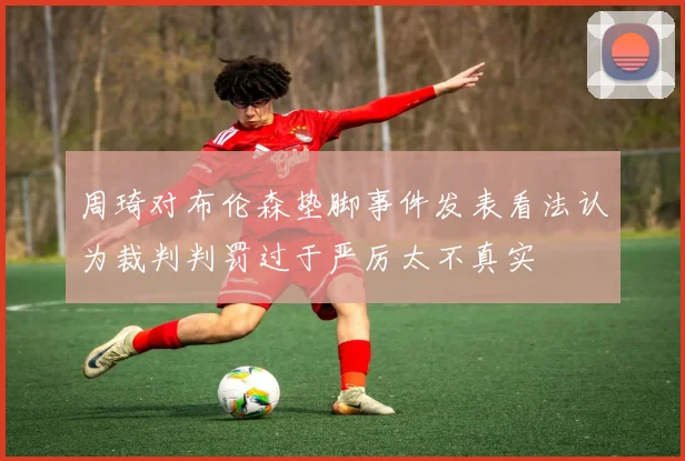 周琦对布伦森垫脚事件发表看法认为裁判判罚过于严厉太不真实