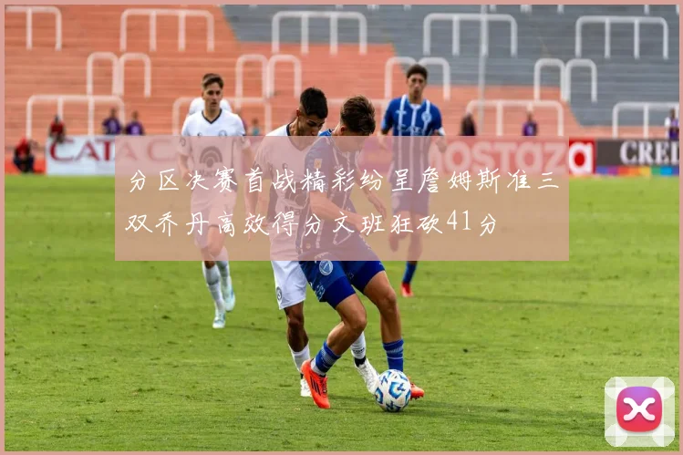 分区决赛首战精彩纷呈詹姆斯准三双乔丹高效得分文班狂砍41分