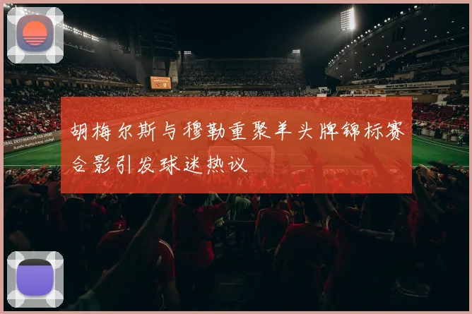 胡梅尔斯与穆勒重聚羊头牌锦标赛合影引发球迷热议