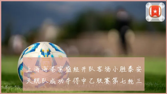 上海海港富盛经开队客场小胜泰安天贶队成功夺得中乙联赛第七轮三分